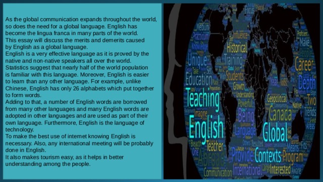 As the global communication expands throughout the world, so does the need for a global language. English has become the lingua franca in many parts of the world. This essay will discuss the merits and demerits caused by English as a global language. English is a very effective language as it is proved by the native and non-native speakers all over the world. Statistics suggest that nearly half of the world population is familiar with this language. Moreover, English is easier to learn than any other language. For example, unlike Chinese, English has only 26 alphabets which put together to form words. Adding to that, a number of English words are borrowed from many other languages and many English words are adopted in other languages and are used as part of their own language. Furthermore, English is the language of technology. To make the best use of internet knowing English is necessary. Also, any international meeting will be probably done in English. It also makes tourism easy, as it helps in better understanding among the people. 