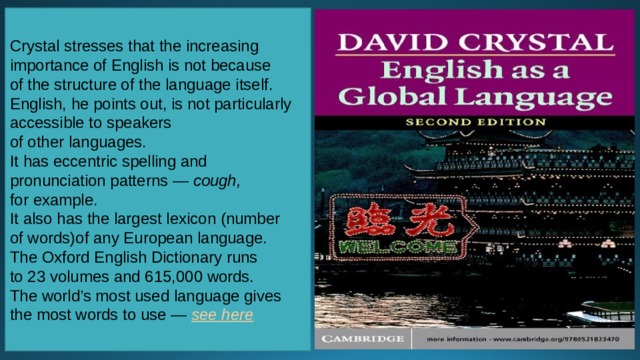 Crystal stresses that the increasing importance of English is not because of the structure of the language itself. English, he points out, is not particularly accessible to speakers of other languages. It has eccentric spelling and pronunciation patterns —  cough,  for example. It also has the largest lexicon (number of words)of any European language. The Oxford English Dictionary runs to 23 volumes and 615,000 words. The world’s most used language gives the most words to use —  see here 