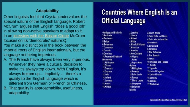Adaptability  Other linguists feel that Crystal undervalues the special nature of the English language. Robert McCrum argues that English “does a good job” in allowing non-native speakers to adapt to it. In an  interview with the Boston Globe  McCrum focuses on its ‘democratic’ nature:Q. You make a distinction in the book between the imperial roots of English internationally, but the language not being imperious. The French have always been very imperious. Whenever they have a cultural decision to make it’s always top down. With English, it’s always bottom up… implicitly … there’s a quality to the English language which is different from German or French or Chinese. That quality is approachability, usefulness, adaptability. 