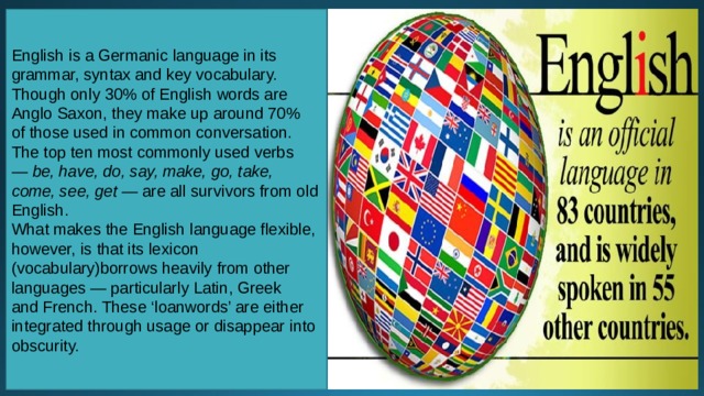 English is a Germanic language in its grammar, syntax and key vocabulary. Though only 30% of English words are Anglo Saxon, they make up around 70% of those used in common conversation. The top ten most commonly used verbs —  be, have, do, say, make, go, take, come, see, get —  are all survivors from old English. What makes the English language flexible, however, is that its lexicon (vocabulary)borrows heavily from other languages — particularly Latin, Greek and French. These ‘loanwords’ are either integrated through usage or disappear into obscurity. 