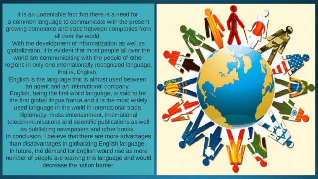 It is an undeniable fact that there is a need for a common language to communicate with the present growing commerce and trade between companies from all over the world. With the development of informatization as well as globalization, it is evident that most people all over the world are communicating with the people of other regions in only one internationally recognized language, that is, English. English is the language that is almost used between an agent and an international company. English, being the first world language, is said to be the first global lingua franca and it is the most widely used language in the world in international trade, diplomacy, mass entertainment, international telecommunications and scientific publications as well as publishing newspapers and other books.  In conclusion, I believe that there are more advantages than disadvantages in globalizing English language. In future, the demand for English would rise as more number of people are learning this language and would decrease the nation barrier. 