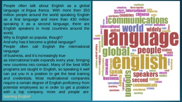 People often talk about English as a global language or  lingua franca . With more than 350 million people around the world speaking English as a first language and more than 430 million speaking it as a second language, there are English speakers in most countries around the world. Why is English so popular, though? And why has it become a global language? People often call English the international language of business, and it’s increasingly true as international trade expands every year, bringing new countries into contact. Many of the best MBA programs are taught in English, so speaking it well can put you in a position to get the best training and credentials. Most multinational companies require a certain degree of English proficiency from potential employees so in order to get a position with a top company, more and people are  learning English . 