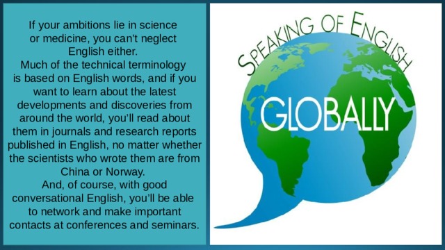 If your ambitions lie in science or medicine, you can’t neglect English either. Much of the technical terminology is based on English words, and if you want to learn about the latest developments and discoveries from around the world, you’ll read about them in journals and research reports published in English, no matter whether the scientists who wrote them are from China or Norway. And, of course, with good conversational English, you’ll be able to network and make important contacts at conferences and seminars. 