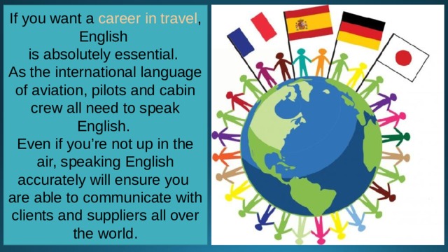 If you want a  career in travel , English is absolutely essential. As the international language of aviation, pilots and cabin crew all need to speak English. Even if you’re not up in the air, speaking English accurately will ensure you are able to communicate with clients and suppliers all over the world. 