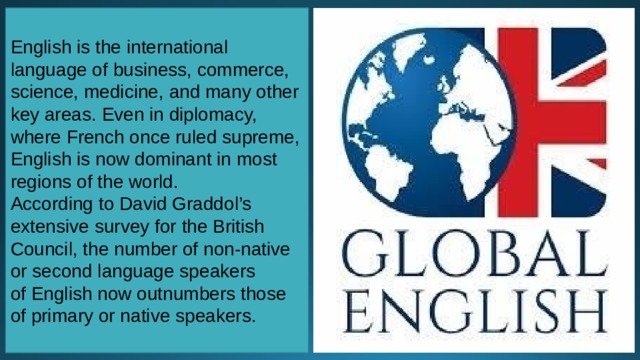 English is the international language of business, commerce, science, medicine, and many other key areas. Even in diplomacy, where French once ruled supreme, English is now dominant in most regions of the world. According to David Graddol’s extensive survey for the British Council, the number of non-native or second language speakers of English now outnumbers those of primary or native speakers. 