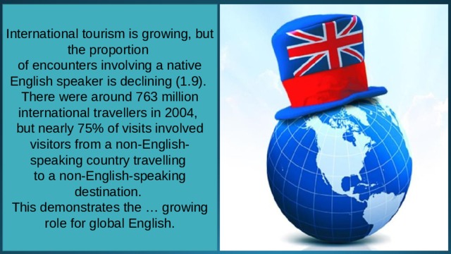 International tourism is growing, but the proportion of encounters involving a native English speaker is declining (1.9). There were around 763 million international travellers in 2004, but nearly 75% of visits involved visitors from a non-English-speaking country travelling to a non-English-speaking destination. This demonstrates the … growing role for global English. 