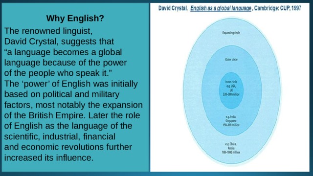 Why English?  The renowned linguist, David Crystal, suggests that “ a language becomes a global language because of the power of the people who speak it.” The ‘power’ of English was initially based on political and military factors, most notably the expansion of the British Empire. Later the role of English as the language of the scientific, industrial, financial and economic revolutions further increased its influence. 