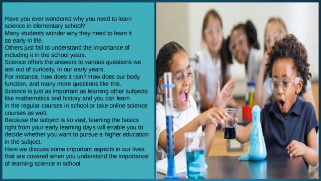 Have you ever wondered why you need to learn science in elementary school? Many students wonder why they need to learn it so early in life. Others just fail to understand the importance of including it in the school years. Science offers the answers to various questions we ask out of curiosity, in our early years. For instance, how does it rain? How does our body function, and many more questions like this. Science is just as important as learning other subjects like mathematics and history and you can learn in the regular courses in school or take online science courses as well. Because the subject is so vast, learning the basics right from your early learning days will enable you to decide whether you want to pursue a higher education in the subject. Here we discuss some important aspects in our lives that are covered when you understand the importance of learning science in school.  