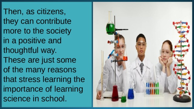 Then, as citizens, they can contribute more to the society in a positive and thoughtful way. These are just some of the many reasons that stress learning the importance of learning science in school. 