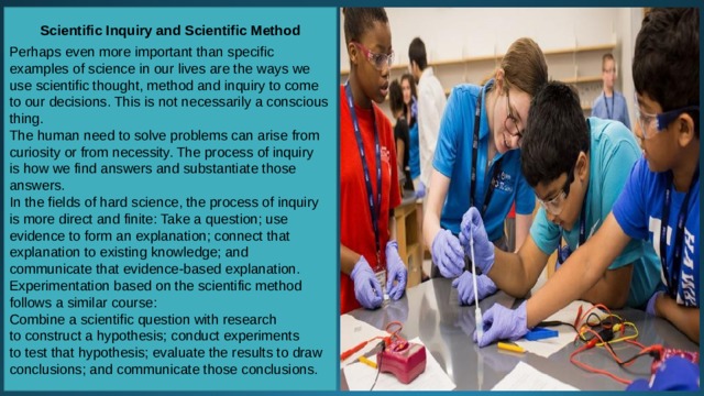 Scientific Inquiry and Scientific Method  Perhaps even more important than specific examples of science in our lives are the ways we use scientific thought, method and inquiry to come to our decisions. This is not necessarily a conscious thing. The human need to solve problems can arise from curiosity or from necessity. The process of inquiry is how we find answers and substantiate those answers. In the fields of hard science, the process of inquiry is more direct and finite: Take a question; use evidence to form an explanation; connect that explanation to existing knowledge; and communicate that evidence-based explanation. Experimentation based on the scientific method follows a similar course: Combine a scientific question with research to construct a hypothesis; conduct experiments to test that hypothesis; evaluate the results to draw conclusions; and communicate those conclusions. 