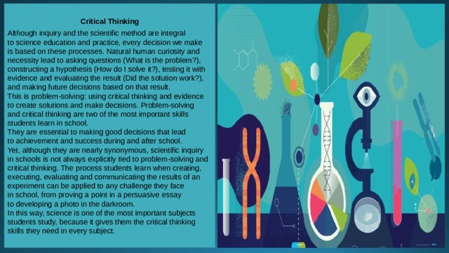 Critical Thinking  Although inquiry and the scientific method are integral to science education and practice, every decision we make is based on these processes. Natural human curiosity and necessity lead to asking questions (What is the problem?), constructing a hypothesis (How do I solve it?), testing it with evidence and evaluating the result (Did the solution work?), and making future decisions based on that result. This is problem-solving: using critical thinking and evidence to create solutions and make decisions. Problem-solving and critical thinking are two of the most important skills students learn in school. They are essential to making good decisions that lead to achievement and success during and after school. Yet, although they are nearly synonymous, scientific inquiry in schools is not always explicitly tied to problem-solving and critical thinking. The process students learn when creating, executing, evaluating and communicating the results of an experiment can be applied to any challenge they face in school, from proving a point in a persuasive essay to developing a photo in the darkroom. In this way, science is one of the most important subjects students study, because it gives them the critical thinking skills they need in every subject. 