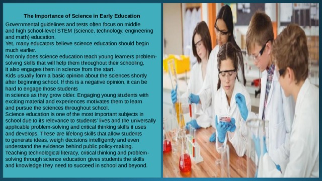 The Importance of Science in Early Education  Governmental guidelines and tests often focus on middle and high school-level STEM (science, technology, engineering and math) education. Yet, many educators believe science education should begin much earlier. Not only does science education teach young learners problem-solving skills that will help them throughout their schooling, it also engages them in science from the start. Kids usually form a basic opinion about the sciences shortly after beginning school. If this is a negative opinion, it can be hard to engage those students in science as they grow older. Engaging young students with exciting material and experiences motivates them to learn and pursue the sciences throughout school. Science education is one of the most important subjects in school due to its relevance to students’ lives and the universally applicable problem-solving and critical thinking skills it uses and develops. These are lifelong skills that allow students to generate ideas, weigh decisions intelligently and even understand the evidence behind public policy-making. Teaching technological literacy, critical thinking and problem-solving through science education gives students the skills and knowledge they need to succeed in school and beyond. 