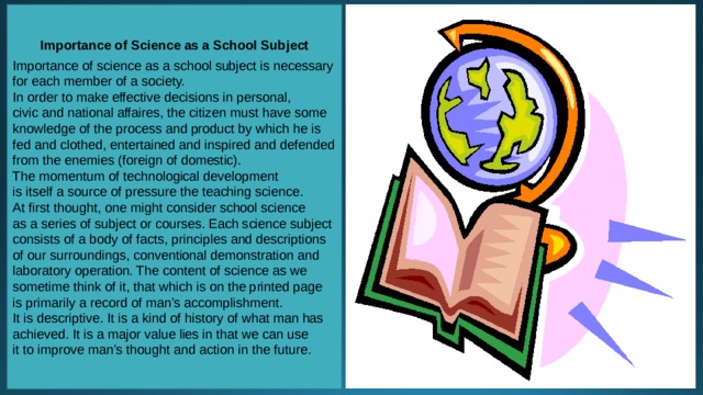 Importance of Science as a School Subject  Importance of science as a school subject is necessary for each member of a society. In order to make effective decisions in personal, civic and national affaires, the citizen must have some knowledge of the process and product by which he is fed and clothed, entertained and inspired and defended from the enemies (foreign of domestic). The momentum of technological development is itself a source of pressure the teaching science. At first thought, one might consider school science as a series of subject or courses. Each science subject consists of a body of facts, principles and descriptions of our surroundings, conventional demonstration and laboratory operation. The content of science as we sometime think of it, that which is on the printed page is primarily a record of man’s accomplishment. It is descriptive. It is a kind of history of what man has achieved. It is a major value lies in that we can use it to improve man’s thought and action in the future. 