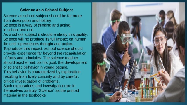 Science as a School Subject  Science as school subject should be far more than description and history. Science is a way of thinking and acting, in school and out. As a school subject it should embody this quality. Science will no produce its full impact on human life until it permeates thought and action. To produce this impact, school science should provide experience far beyond the recapitulation of facts and principles. The science teacher should teacher set, as his goal, the development of scientific behavior in young people. This behavior is characterized by exploration resulting from lively curiosity and by careful, critical investigation of problems. Such explorations and investigation are in themselves as truly “Science” as the printed material in the textbooks.  