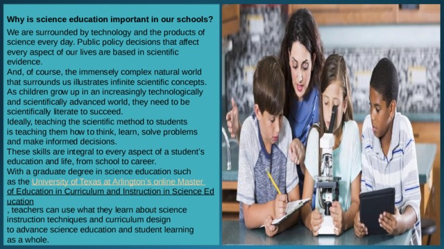 Why is science education important in our schools?  We are surrounded by technology and the products of science every day. Public policy decisions that affect every aspect of our lives are based in scientific evidence. And, of course, the immensely complex natural world that surrounds us illustrates infinite scientific concepts. As children grow up in an increasingly technologically and scientifically advanced world, they need to be scientifically literate to succeed. Ideally, teaching the scientific method to students is teaching them how to think, learn, solve problems and make informed decisions. These skills are integral to every aspect of a student’s education and life, from school to career. With a graduate degree in science education such as the  University of Texas at Arlington’s online Master of Education in Curriculum and Instruction in Science Education , teachers can use what they learn about science instruction techniques and curriculum design to advance science education and student learning as a whole. 