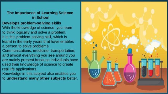 The Importance of Learning Science in School  Develops problem-solving skills With the knowledge of science, you learn to think logically and solve a problem. It is this problem-solving skill, which is learnt in the early years that have enables a person to solve problems. Communications, medicine, transportation, and almost everything you see around you are mainly present because individuals have used their knowledge of science to create real life applications. Knowledge in this subject also enables you to  understand many other subjects  better.     