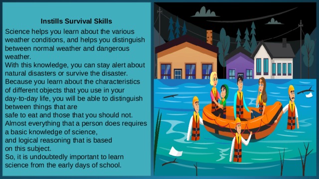    Instills Survival Skills  Science helps you learn about the various weather conditions, and helps you distinguish between normal weather and dangerous weather. With this knowledge, you can stay alert about natural disasters or survive the disaster. Because you learn about the characteristics of different objects that you use in your day-to-day life, you will be able to distinguish between things that are safe to eat and those that you should not. Almost everything that a person does requires a basic knowledge of science, and logical reasoning that is based on this subject. So, it is undoubtedly important to learn science from the early days of school. 