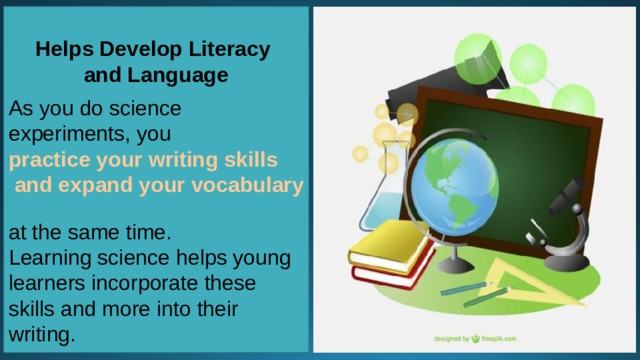 Helps Develop Literacy and Language  As you do science experiments, you  practice your writing skills and expand your vocabulary   at the same time. Learning science helps young learners incorporate these skills and more into their writing. 