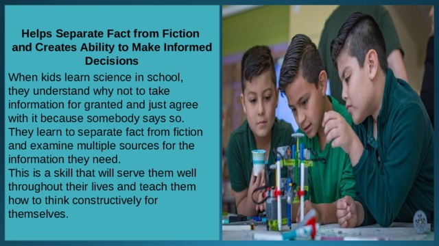 Helps Separate Fact from Fiction and Creates Ability to Make Informed Decisions When kids learn science in school, they understand why not to take information for granted and just agree with it because somebody says so. They learn to separate fact from fiction and examine multiple sources for the information they need. This is a skill that will serve them well throughout their lives and teach them how to think constructively for themselves. 