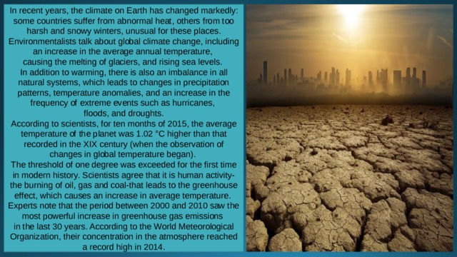 In recent years, the climate on Earth has changed markedly: some countries suffer from abnormal heat, others from too harsh and snowy winters, unusual for these places. Environmentalists talk about global climate change, including an increase in the average annual temperature, causing the melting of glaciers, and rising sea levels. In addition to warming, there is also an imbalance in all natural systems, which leads to changes in precipitation patterns, temperature anomalies, and an increase in the frequency of extreme events such as hurricanes, floods, and droughts. According to scientists, for ten months of 2015, the average temperature of the planet was 1.02 °C higher than that recorded in the XIX century (when the observation of changes in global temperature began). The threshold of one degree was exceeded for the first time in modern history. Scientists agree that it is human activity-the burning of oil, gas and coal-that leads to the greenhouse effect, which causes an increase in average temperature. Experts note that the period between 2000 and 2010 saw the most powerful increase in greenhouse gas emissions in the last 30 years. According to the World Meteorological Organization, their concentration in the atmosphere reached a record high in 2014. 