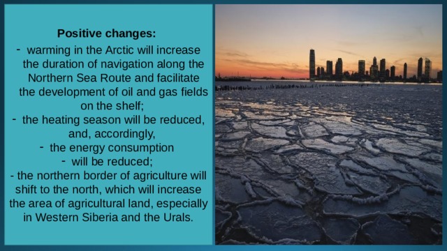 Positive changes:  warming in the Arctic will increase the duration of navigation along the Northern Sea Route and facilitate the development of oil and gas fields on the shelf; the heating season will be reduced, and, accordingly, the energy consumption will be reduced; - the northern border of agriculture will shift to the north, which will increase the area of agricultural land, especially in Western Siberia and the Urals. 