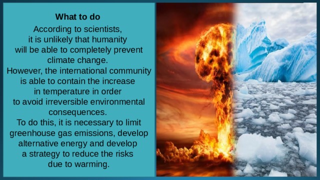 What to do  According to scientists, it is unlikely that humanity will be able to completely prevent climate change. However, the international community is able to contain the increase in temperature in order to avoid irreversible environmental consequences. To do this, it is necessary to limit greenhouse gas emissions, develop alternative energy and develop a strategy to reduce the risks due to warming. 