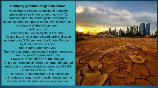 Reducing greenhouse gas emissions  According to climate scientists, to keep the temperature rise in the range of up to 2 °C, countries need to reduce global emissions by half by 2050 compared to the level of 1990, and by the end of the XXI century – to reduce to zero. According to PwC analysts, since 2000, Russia has on average reduced carbon dioxide emissions by 3.6% per year, the United Kingdom-by 3.3%, France-by 2.7%, the United States-by 2.3%. The average annual reduction in carbon emissions over the past 15 years was 1.3%. However, these efforts are not enough. To prevent irreversible climate change, the annual reduction in carbon dioxide emissions until 2100 should be at least 6.3%. This means, on the one hand, it is necessary to introduce energy - saving technologies, on the other-to switch to alternative energy sources. 