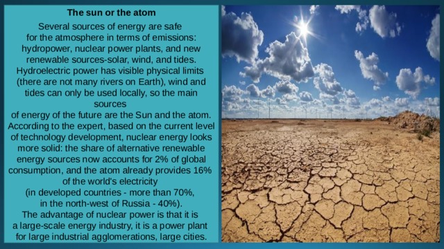 The sun or the atom  Several sources of energy are safe for the atmosphere in terms of emissions: hydropower, nuclear power plants, and new renewable sources-solar, wind, and tides. Hydroelectric power has visible physical limits (there are not many rivers on Earth), wind and tides can only be used locally, so the main sources of energy of the future are the Sun and the atom. According to the expert, based on the current level of technology development, nuclear energy looks more solid: the share of alternative renewable energy sources now accounts for 2% of global consumption, and the atom already provides 16% of the world's electricity (in developed countries - more than 70%, in the north-west of Russia - 40%). The advantage of nuclear power is that it is a large-scale energy industry, it is a power plant for large industrial agglomerations, large cities. 