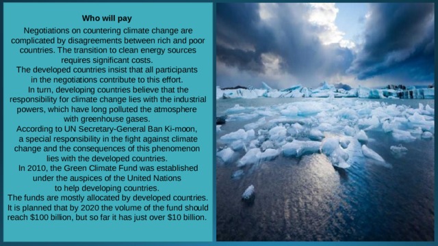 Who will pay  Negotiations on countering climate change are complicated by disagreements between rich and poor countries. The transition to clean energy sources requires significant costs. The developed countries insist that all participants in the negotiations contribute to this effort. In turn, developing countries believe that the responsibility for climate change lies with the industrial powers, which have long polluted the atmosphere with greenhouse gases. According to UN Secretary-General Ban Ki-moon, a special responsibility in the fight against climate change and the consequences of this phenomenon lies with the developed countries. In 2010, the Green Climate Fund was established under the auspices of the United Nations to help developing countries. The funds are mostly allocated by developed countries. It is planned that by 2020 the volume of the fund should reach $100 billion, but so far it has just over $10 billion.   