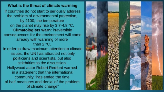 What is the threat of climate warming  If countries do not start to seriously address the problem of environmental protection, by 2100, the temperature on the planet may rise by 3.7-4.8 °C. Climatologists warn : irreversible consequences for the environment will come already with warming of more than 2 °C. In order to draw maximum attention to climate issues, the UN has attracted not only politicians and scientists, but also celebrities to the discussion. Hollywood actor Robert Redford warned in a statement that the international community 