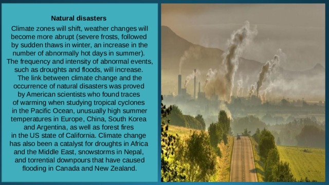 Natural disasters  Climate zones will shift, weather changes will become more abrupt (severe frosts, followed by sudden thaws in winter, an increase in the number of abnormally hot days in summer). The frequency and intensity of abnormal events, such as droughts and floods, will increase. The link between climate change and the occurrence of natural disasters was proved by American scientists who found traces of warming when studying tropical cyclones in the Pacific Ocean, unusually high summer temperatures in Europe, China, South Korea and Argentina, as well as forest fires in the US state of California. Climate change has also been a catalyst for droughts in Africa and the Middle East, snowstorms in Nepal, and torrential downpours that have caused flooding in Canada and New Zealand. 