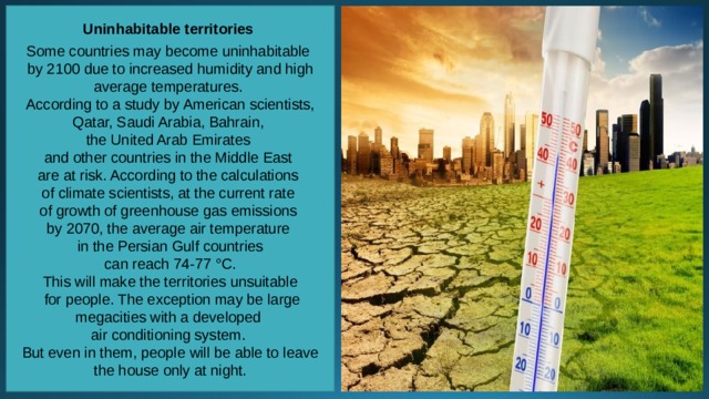 Uninhabitable territories  Some countries may become uninhabitable by 2100 due to increased humidity and high average temperatures. According to a study by American scientists, Qatar, Saudi Arabia, Bahrain, the United Arab Emirates and other countries in the Middle East are at risk. According to the calculations of climate scientists, at the current rate of growth of greenhouse gas emissions by 2070, the average air temperature in the Persian Gulf countries  can reach 74-77 °C. This will make the territories unsuitable  for people. The exception may be large megacities with a developed air conditioning system. But even in them, people will be able to leave the house only at night. 