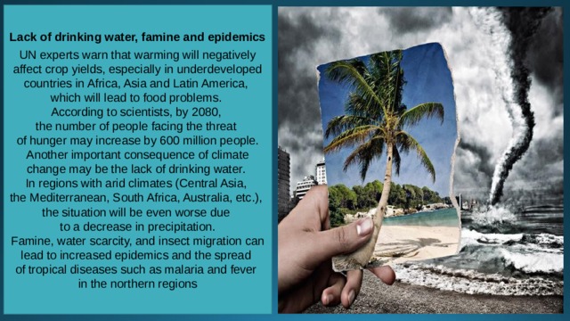 Lack of drinking water, famine and epidemics UN experts warn that warming will negatively affect crop yields, especially in underdeveloped countries in Africa, Asia and Latin America, which will lead to food problems. According to scientists, by 2080, the number of people facing the threat of hunger may increase by 600 million people. Another important consequence of climate change may be the lack of drinking water. In regions with arid climates (Central Asia, the Mediterranean, South Africa, Australia, etc.), the situation will be even worse due to a decrease in precipitation. Famine, water scarcity, and insect migration can lead to increased epidemics and the spread of tropical diseases such as malaria and fever in the northern regions 