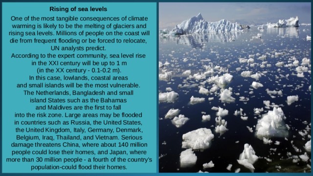 Rising of sea levels  One of the most tangible consequences of climate warming is likely to be the melting of glaciers and rising sea levels. Millions of people on the coast will die from frequent flooding or be forced to relocate, UN analysts predict. According to the expert community, sea level rise in the XXI century will be up to 1 m  (in the XX century - 0.1-0.2 m). In this case, lowlands, coastal areas and small islands will be the most vulnerable. The Netherlands, Bangladesh and small island States such as the Bahamas and Maldives are the first to fall into the risk zone. Large areas may be flooded in countries such as Russia, the United States, the United Kingdom, Italy, Germany, Denmark, Belgium, Iraq, Thailand, and Vietnam. Serious damage threatens China, where about 140 million people could lose their homes, and Japan, where more than 30 million people - a fourth of the country's population-could flood their homes. 