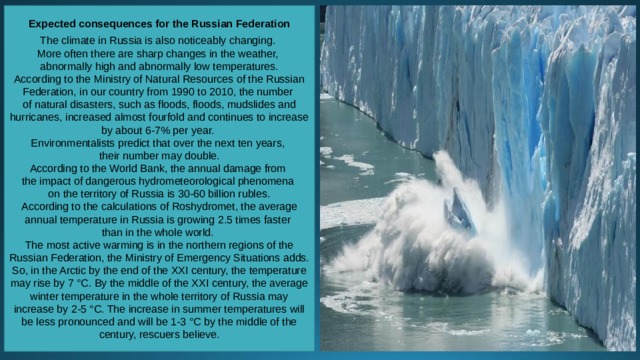 Expected consequences for the Russian Federation  The climate in Russia is also noticeably changing. More often there are sharp changes in the weather, abnormally high and abnormally low temperatures. According to the Ministry of Natural Resources of the Russian Federation, in our country from 1990 to 2010, the number of natural disasters, such as floods, floods, mudslides and hurricanes, increased almost fourfold and continues to increase by about 6-7% per year. Environmentalists predict that over the next ten years, their number may double. According to the World Bank, the annual damage from the impact of dangerous hydrometeorological phenomena on the territory of Russia is 30-60 billion rubles. According to the calculations of Roshydromet, the average annual temperature in Russia is growing 2.5 times faster than in the whole world. The most active warming is in the northern regions of the Russian Federation, the Ministry of Emergency Situations adds. So, in the Arctic by the end of the XXI century, the temperature may rise by 7 °C. By the middle of the XXI century, the average winter temperature in the whole territory of Russia may increase by 2-5 °C. The increase in summer temperatures will be less pronounced and will be 1-3 °C by the middle of the century, rescuers believe. 