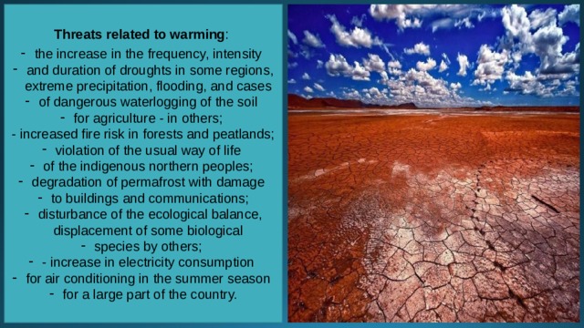 Threats related to warming : the increase in the frequency, intensity and duration of droughts in some regions, extreme precipitation, flooding, and cases of dangerous waterlogging of the soil for agriculture - in others; - increased fire risk in forests and peatlands; violation of the usual way of life of the indigenous northern peoples; degradation of permafrost with damage to buildings and communications; disturbance of the ecological balance, displacement of some biological species by others; - increase in electricity consumption for air conditioning in the summer season for a large part of the country. 