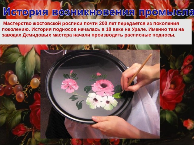   Мастерство жостовской росписи почти 200 лет передается из поколения поколению. История подносов началась в 18 веке на Урале. Именно там на заводах Демидовых мастера начали производить расписные подносы.   