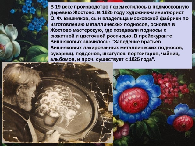 В 19 веке производство переместилось в подмосковную деревню Жостово. В 1825 году художник-миниатюрист О. Ф. Вишняков, сын владельца московской фабрики по изготовлению металлических подносов, основал в Жостово мастерскую, где создавали подносы с сюжетной и цветочной росписью. В прейскуранте Вишняковых значилось: 