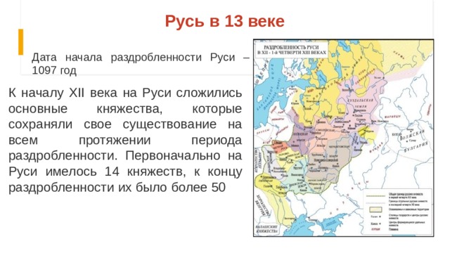 Русь в 13 веке Дата начала раздробленности Руси – 1097 год К началу XII века на Руси сложились основные княжества, которые сохраняли свое существование на всем протяжении периода раздробленности. Первоначально на Руси имелось 14 княжеств, к концу раздробленности их было более 50 