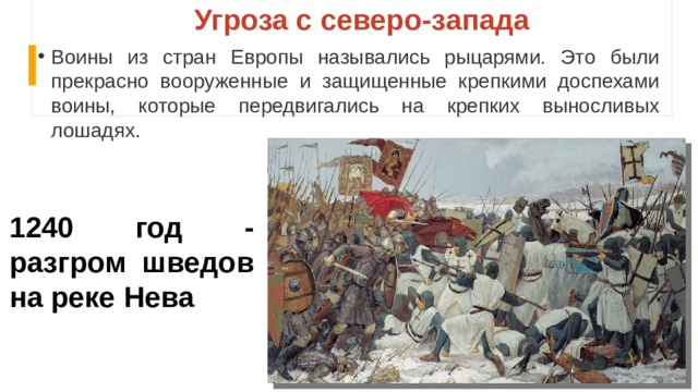 Угроза с северо-запада Воины из стран Европы назывались рыцарями. Это были прекрасно вооруженные и защищенные крепкими доспехами воины, которые передвигались на крепких выносливых лошадях. 1240 год - разгром шведов на реке Нева 