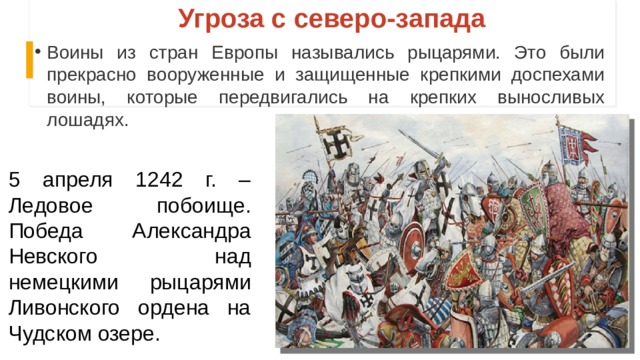 Угроза с северо-запада Воины из стран Европы назывались рыцарями. Это были прекрасно вооруженные и защищенные крепкими доспехами воины, которые передвигались на крепких выносливых лошадях. 5 апреля 1242 г. – Ледовое побоище. Победа Александра Невского над немецкими рыцарями Ливонского ордена на Чудском озере. 