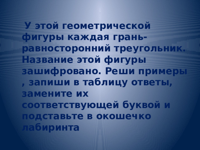  У этой геометрической фигуры каждая грань- равносторонний треугольник. Название этой фигуры зашифровано. Реши примеры , запиши в таблицу ответы, замените их соответствующей буквой и подставьте в окошечко лабиринта 