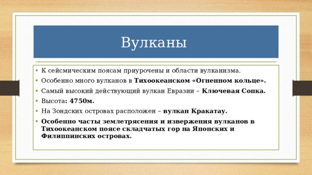 Вулканы К сейсмическим поясам приурочены и области вулканизма. Особенно много вулканов в Тихоокеанском «Огненном кольце». Самый высокий действующий вулкан Евразии – Ключевая Сопка. Высота : 4750м. На Зондских островах расположен – вулкан Кракатау. Особенно часты землетрясения и извержения вулканов в Тихоокеанском поясе складчатых гор на Японских и Филиппинских островах. 