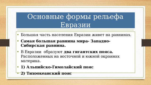 Основные формы рельефа Евразии Большая часть населения Евразии живет на равнинах. Самая большая равнина мира- Западно-Сибирская равнина. В Евразии образуют два гигантских пояса. Расположенных на восточной и южной окраинах материка. 1) Альпийско-Гимолайский пояс 2) Тихоокеанский пояс 