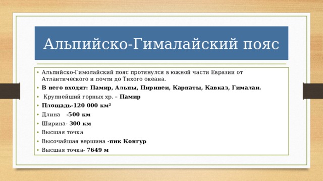 Альпийско-Гималайский пояс Альпийско-Гимолайский пояс протянулся в южной части Евразии от Атлантического и почти до Тихого океана. В него входят: Памир, Альпы, Пиринеи, Карпаты, Кавказ, Гималаи.  Крупнейший горных хр. – Памир Площадь-120 000 км² Длина  -500 км Ширина- 300 км Высшая точка Высочайшая вершина - пик Конгур Высшая точка- 7649 м 