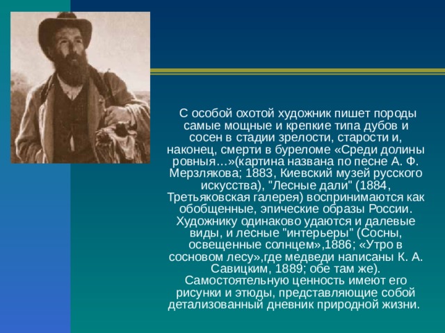  С особой охотой художник пишет породы самые мощные и крепкие типа дубов и сосен в стадии зрелости, старости и, наконец, смерти в буреломе «Среди долины ровныя…»(картина названа по песне А. Ф. Мерзлякова; 1883, Киевский музей русского искусства), 