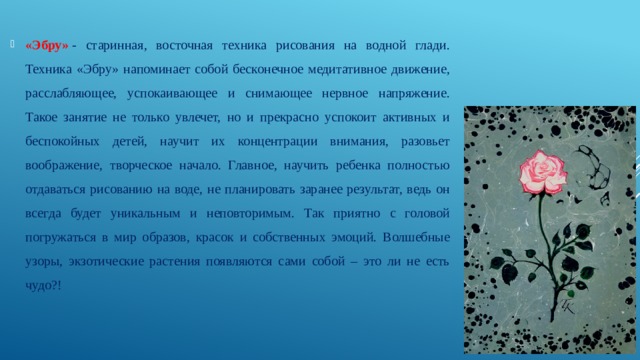 «Эбру»   - старинная, восточная техника рисования на водной глади. Техника «Эбру» напоминает собой бесконечное медитативное движение, расслабляющее, успокаивающее и снимающее нервное напряжение. Такое занятие не только увлечет, но и прекрасно успокоит активных и беспокойных детей, научит их концентрации внимания, разовьет воображение, творческое начало. Главное, научить ребенка полностью отдаваться рисованию на воде, не планировать заранее результат, ведь он всегда будет уникальным и неповторимым. Так приятно с головой погружаться в мир образов, красок и собственных эмоций. Волшебные узоры, экзотические растения появляются сами собой – это ли не есть чудо?! 