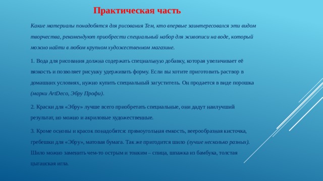  Практическая часть Какие материалы понадобятся для рисования Тем, кто впервые заинтересовался эти видом творчества, рекомендуют приобрести специальный набор для живописи на воде, который можно найти в любом крупном художественном магазине. 1. Вода для рисования должна содержать специальную добавку, которая увеличивает её вязкость и позволяет рисунку удерживать форму. Если вы хотите приготовить раствор в домашних условиях, нужно купить специальный загуститель. Он продается в виде порошка (марки ArtDeco, Эбру Профи) .  2. Краски для «Эбру» лучше всего приобретать специальные, они дадут наилучший результат, но можно и акриловые художественные. 3. Кроме основы и красок понадобятся: прямоугольная емкость, веерообразная кисточка, гребешки для «Эбру», матовая бумага. Так же пригодится шило (лучше несколько разных). Шило можно заменить чем-то острым и тонким – спица, шпажка из бамбука, толстая цыганская игла. 