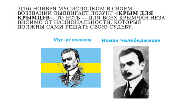3(16) ноября Мусисполком в своем воззвании выдвигает лозунг «Крым для крымцев », то есть — для всех крымчан неза­висимо от национальности, которые должны сами решать свою судьбу.   Номан Челебиджихан Мус-исполком 