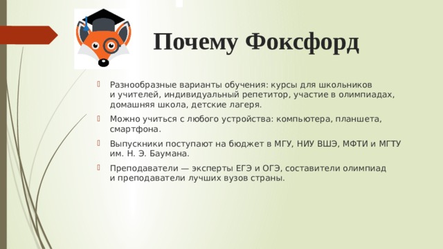 Почему Фоксфорд Разнообразные варианты обучения: курсы для школьников и учителей, индивидуальный репетитор, участие в олимпиадах, домашняя школа, детские лагеря. Можно учиться с любого устройства: компьютера, планшета, смартфона. Выпускники поступают на бюджет в МГУ, НИУ ВШЭ, МФТИ и МГТУ им. Н. Э. Баумана. Преподаватели — эксперты ЕГЭ и ОГЭ, составители олимпиад и преподаватели лучших вузов страны. 